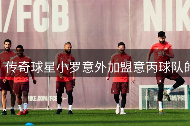 传奇球星小罗意外加盟意丙球队的背后故事