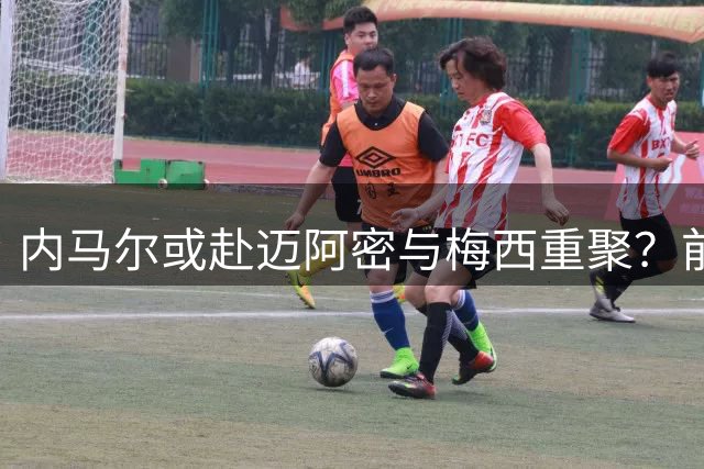 内马尔或赴迈阿密与梅西重聚？前队友透露转会意向