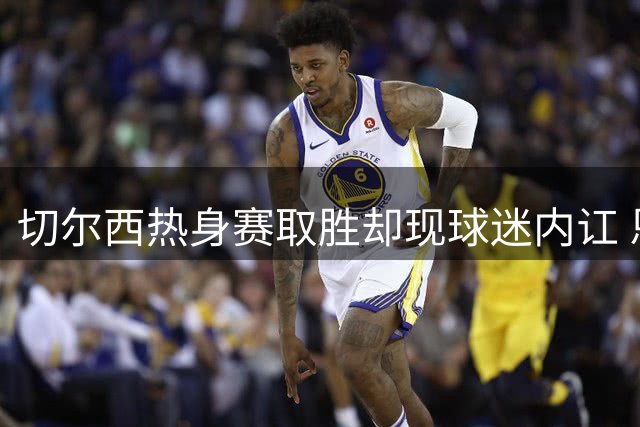 切尔西热身赛取胜却现球迷内讧 恩佐遭嘘声引争议