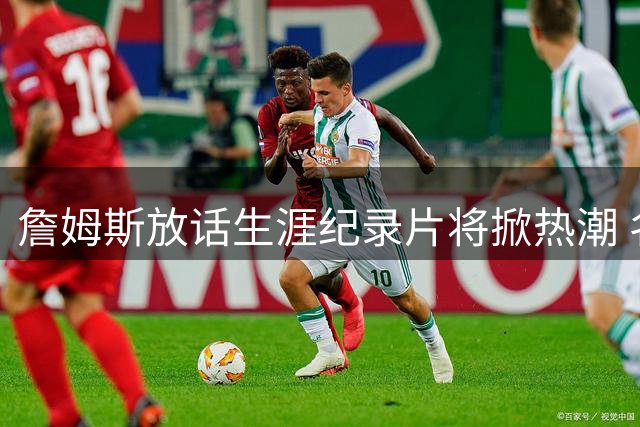 詹姆斯放话生涯纪录片将掀热潮 名记犀利点评与乔丹差距悬殊