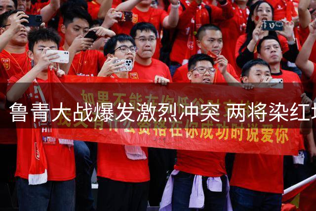 鲁青大战爆发激烈冲突 两将染红场面一度失控